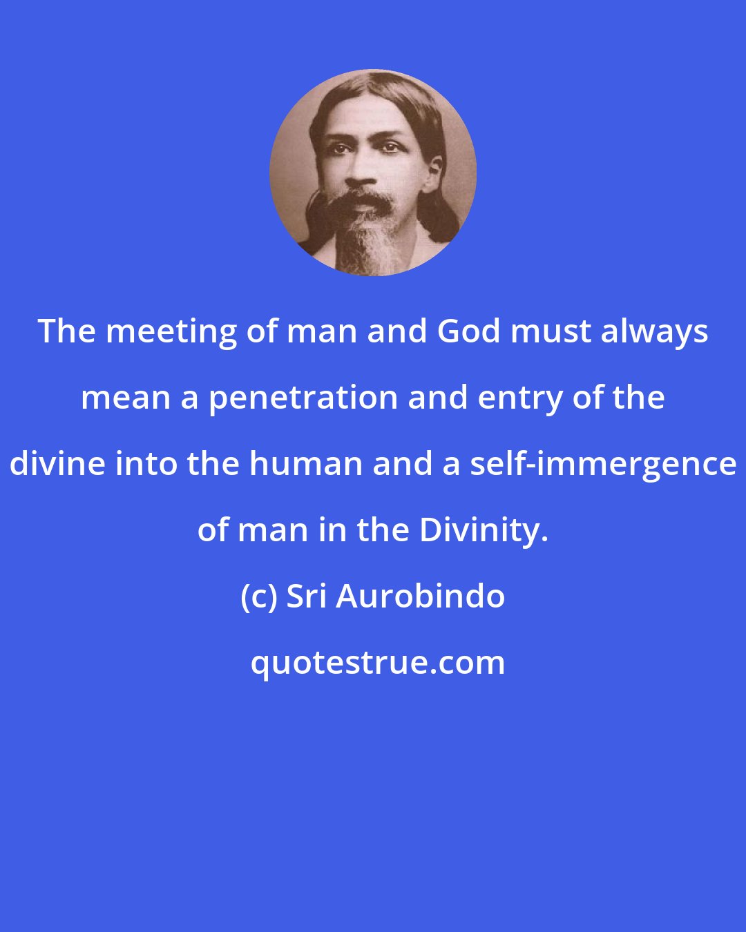 Sri Aurobindo: The meeting of man and God must always mean a penetration and entry of the divine into the human and a self-immergence of man in the Divinity.