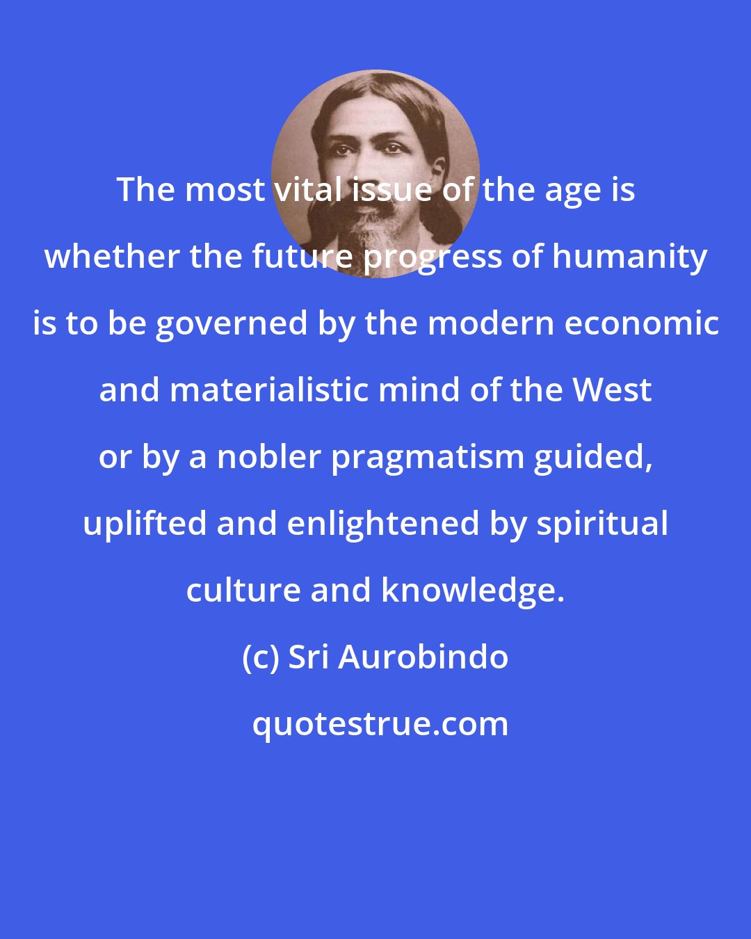 Sri Aurobindo: The most vital issue of the age is whether the future progress of humanity is to be governed by the modern economic and materialistic mind of the West or by a nobler pragmatism guided, uplifted and enlightened by spiritual culture and knowledge.