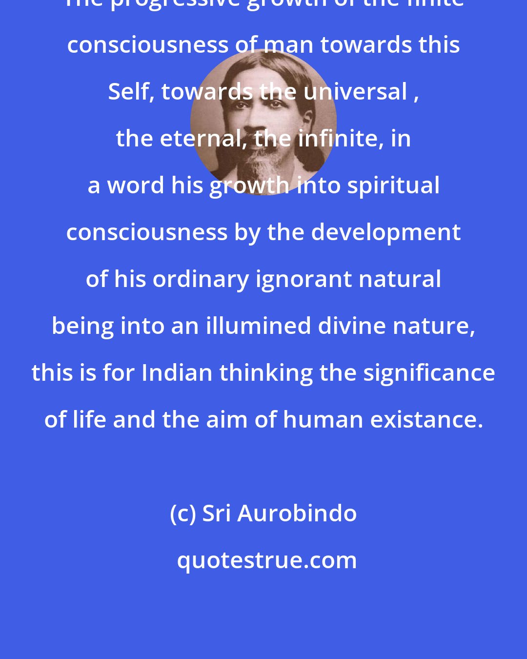 Sri Aurobindo: The progressive growth of the finite consciousness of man towards this Self, towards the universal , the eternal, the infinite, in a word his growth into spiritual consciousness by the development of his ordinary ignorant natural being into an illumined divine nature, this is for Indian thinking the significance of life and the aim of human existance.