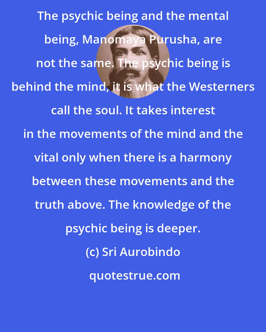 Sri Aurobindo: The psychic being and the mental being, Manomaya Purusha, are not the same. The psychic being is behind the mind, it is what the Westerners call the soul. It takes interest in the movements of the mind and the vital only when there is a harmony between these movements and the truth above. The knowledge of the psychic being is deeper.