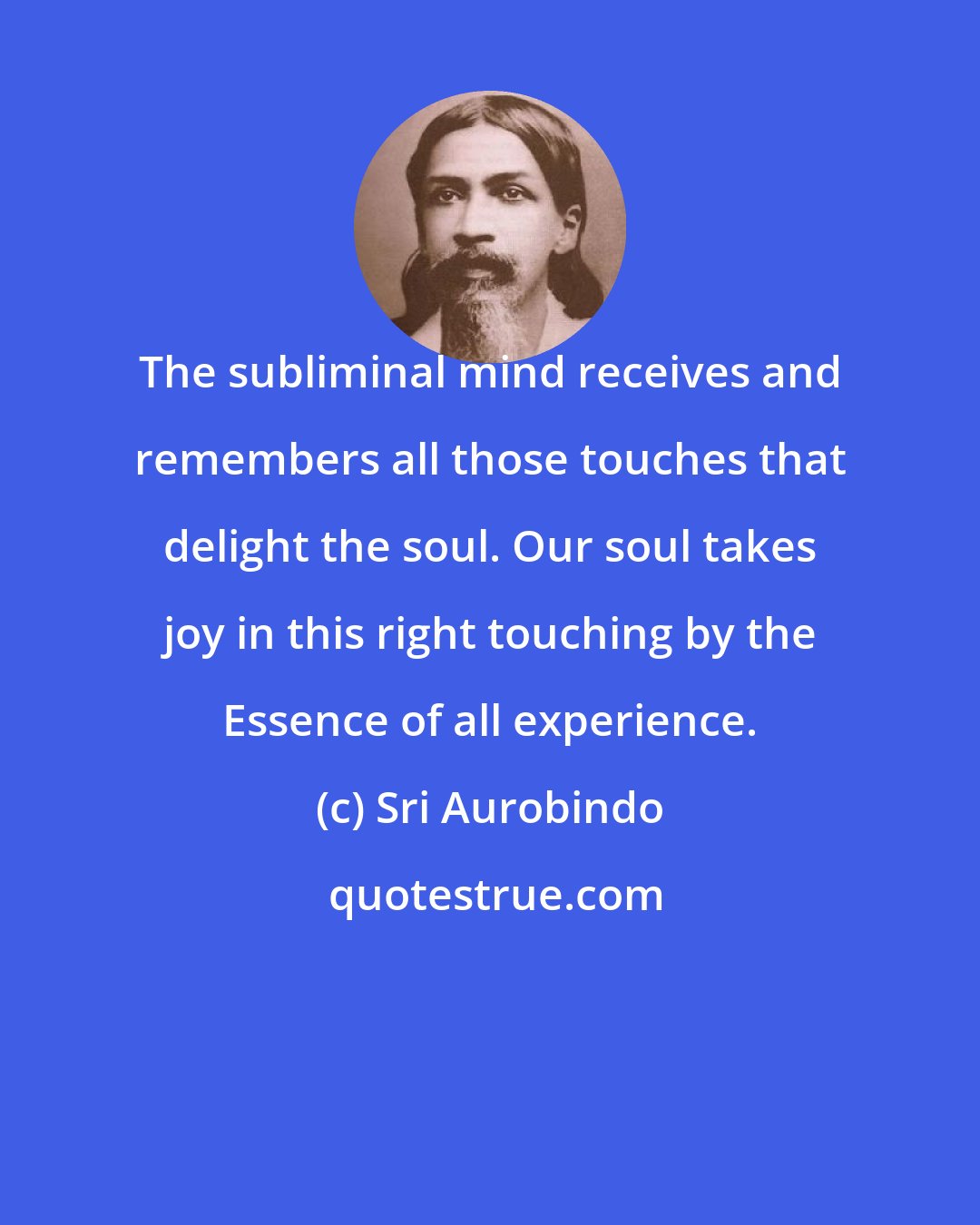 Sri Aurobindo: The subliminal mind receives and remembers all those touches that delight the soul. Our soul takes joy in this right touching by the Essence of all experience.