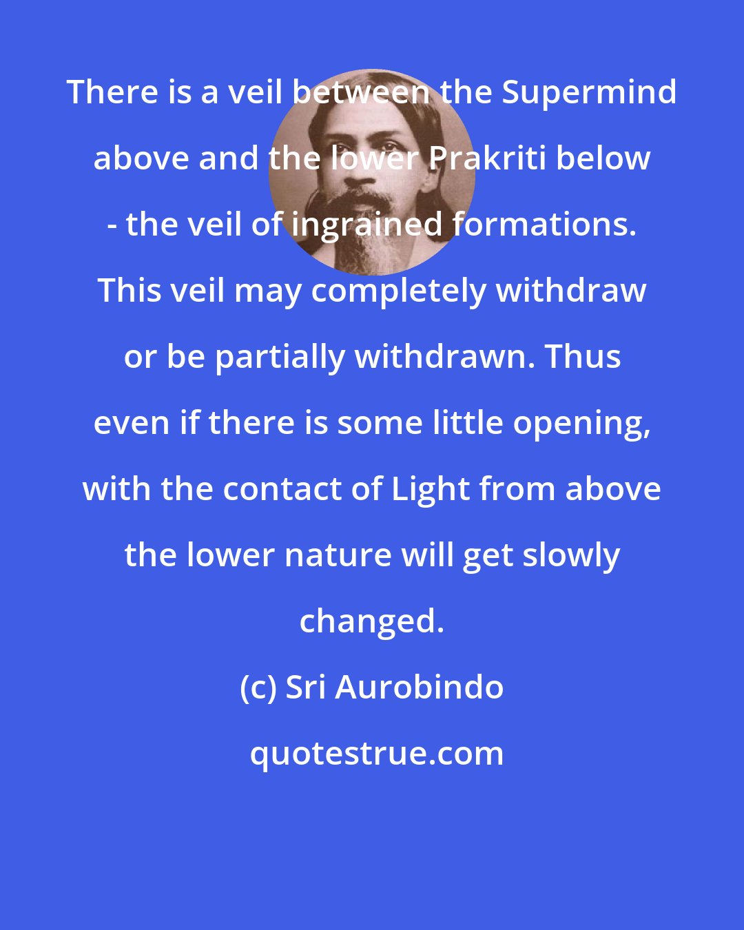 Sri Aurobindo: There is a veil between the Supermind above and the lower Prakriti below - the veil of ingrained formations. This veil may completely withdraw or be partially withdrawn. Thus even if there is some little opening, with the contact of Light from above the lower nature will get slowly changed.