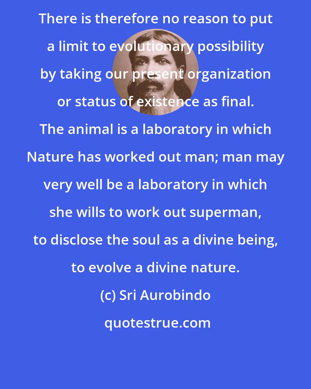 Sri Aurobindo: There is therefore no reason to put a limit to evolutionary possibility by taking our present organization or status of existence as final. The animal is a laboratory in which Nature has worked out man; man may very well be a laboratory in which she wills to work out superman, to disclose the soul as a divine being, to evolve a divine nature.