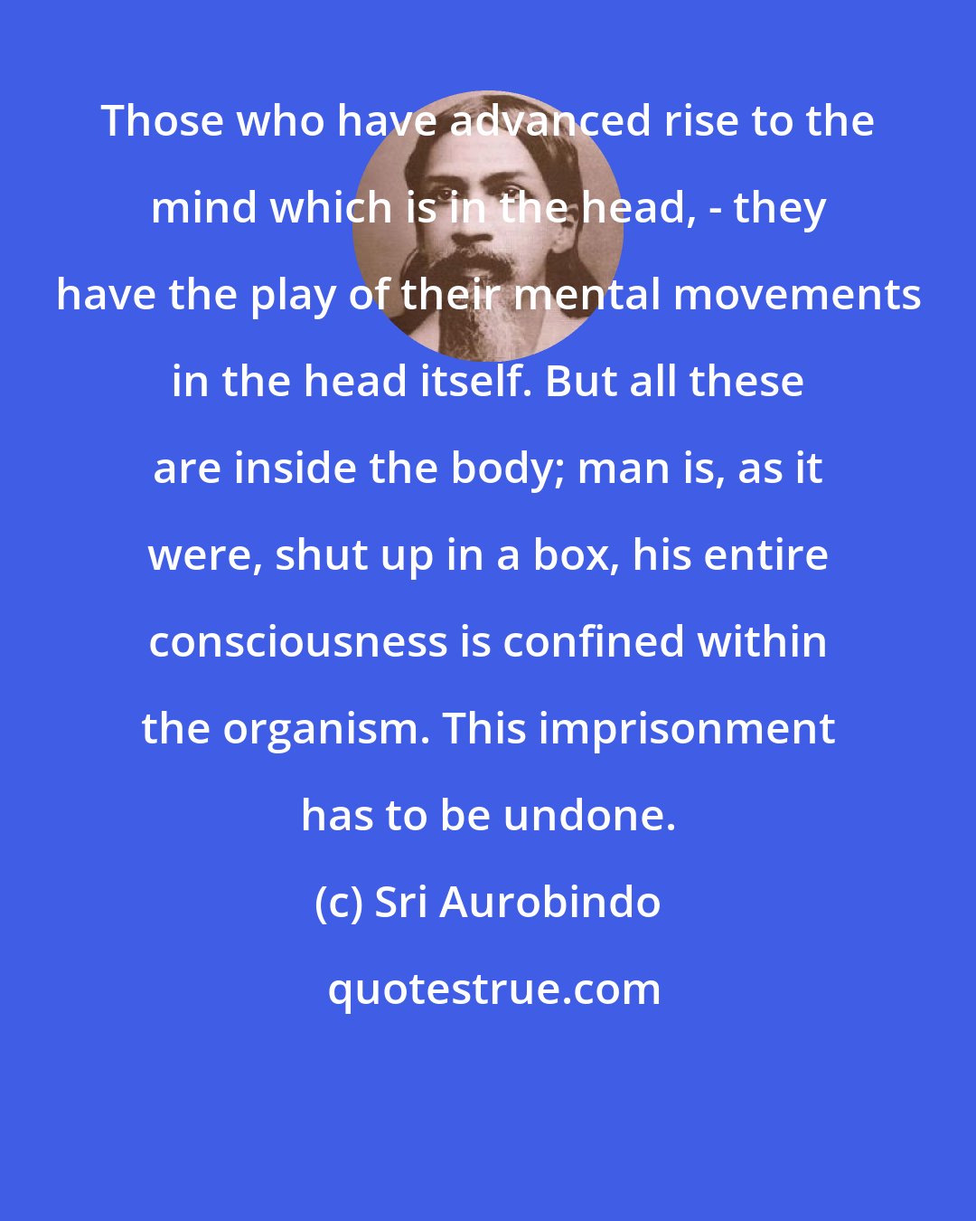 Sri Aurobindo: Those who have advanced rise to the mind which is in the head, - they have the play of their mental movements in the head itself. But all these are inside the body; man is, as it were, shut up in a box, his entire consciousness is confined within the organism. This imprisonment has to be undone.