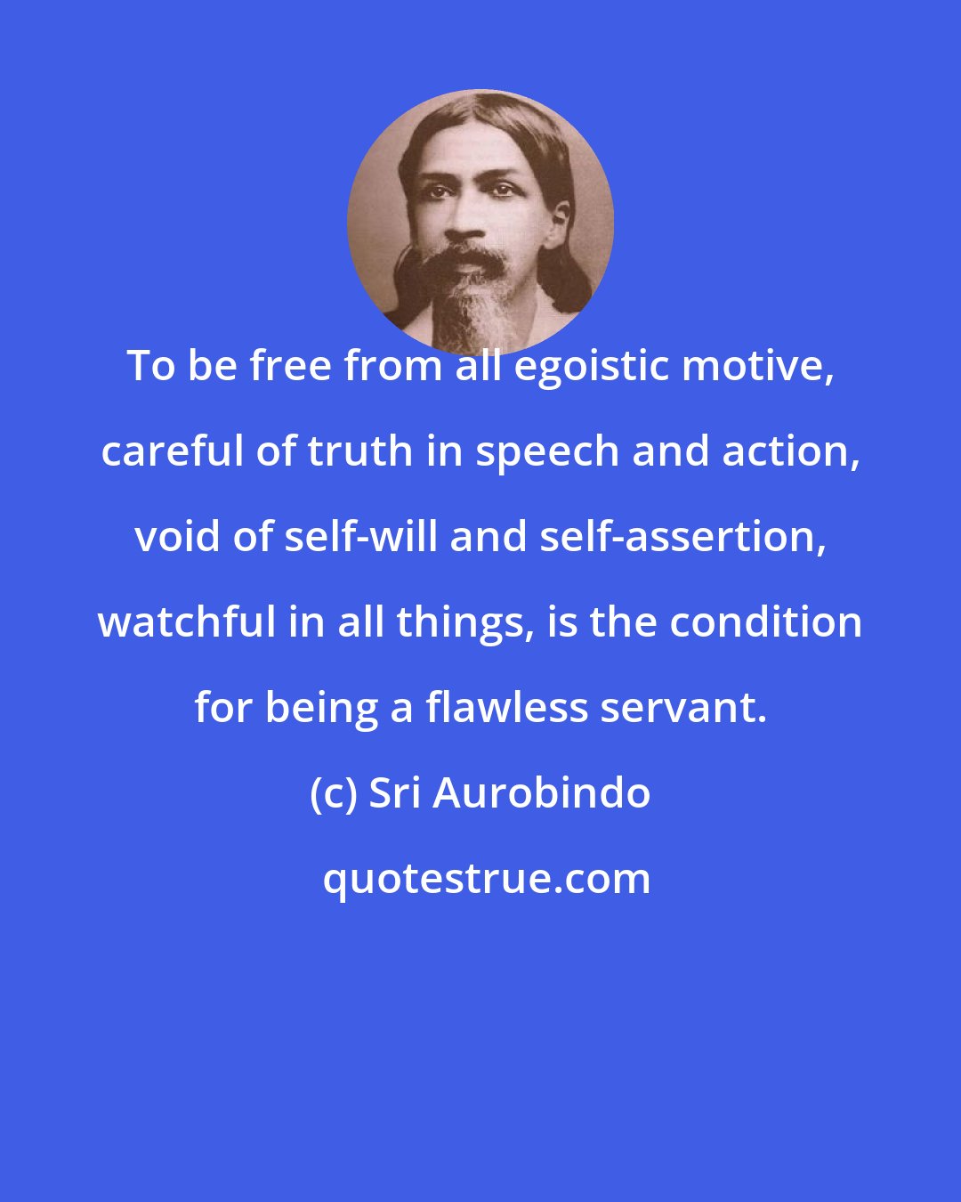 Sri Aurobindo: To be free from all egoistic motive, careful of truth in speech and action, void of self-will and self-assertion, watchful in all things, is the condition for being a flawless servant.