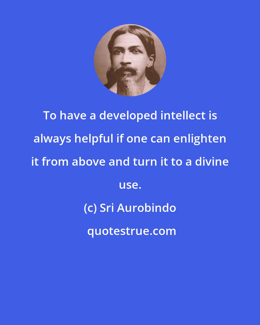 Sri Aurobindo: To have a developed intellect is always helpful if one can enlighten it from above and turn it to a divine use.