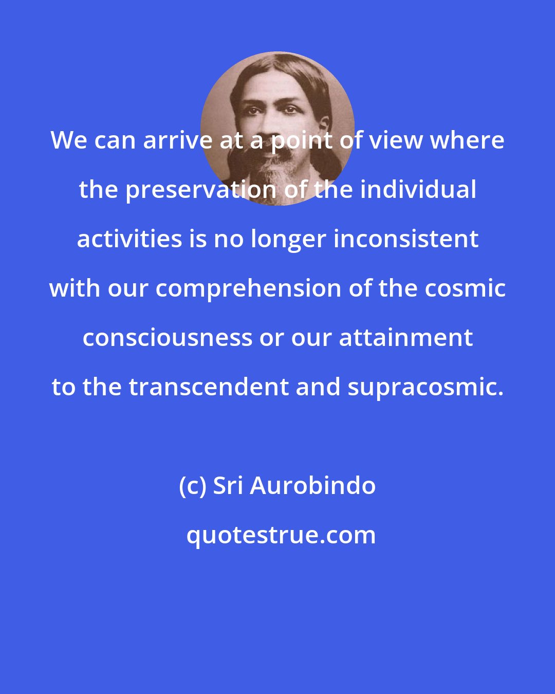 Sri Aurobindo: We can arrive at a point of view where the preservation of the individual activities is no longer inconsistent with our comprehension of the cosmic consciousness or our attainment to the transcendent and supracosmic.