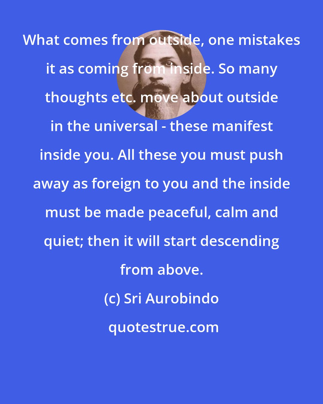 Sri Aurobindo: What comes from outside, one mistakes it as coming from inside. So many thoughts etc. move about outside in the universal - these manifest inside you. All these you must push away as foreign to you and the inside must be made peaceful, calm and quiet; then it will start descending from above.