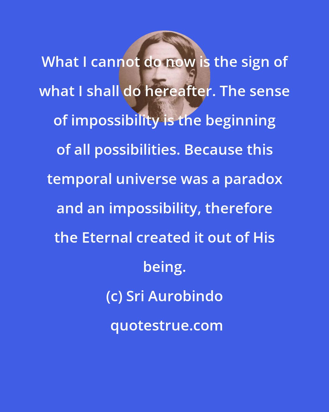 Sri Aurobindo: What I cannot do now is the sign of what I shall do hereafter. The sense of impossibility is the beginning of all possibilities. Because this temporal universe was a paradox and an impossibility, therefore the Eternal created it out of His being.