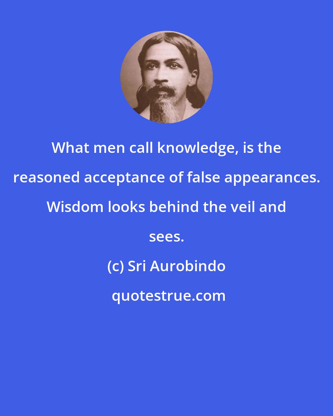 Sri Aurobindo: What men call knowledge, is the reasoned acceptance of false appearances. Wisdom looks behind the veil and sees.