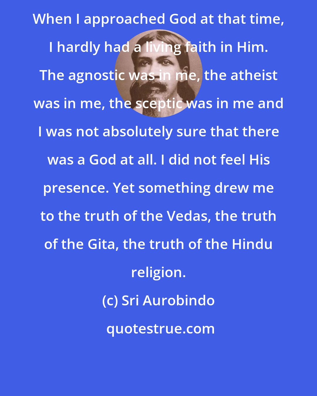 Sri Aurobindo: When I approached God at that time, I hardly had a living faith in Him. The agnostic was in me, the atheist was in me, the sceptic was in me and I was not absolutely sure that there was a God at all. I did not feel His presence. Yet something drew me to the truth of the Vedas, the truth of the Gita, the truth of the Hindu religion.