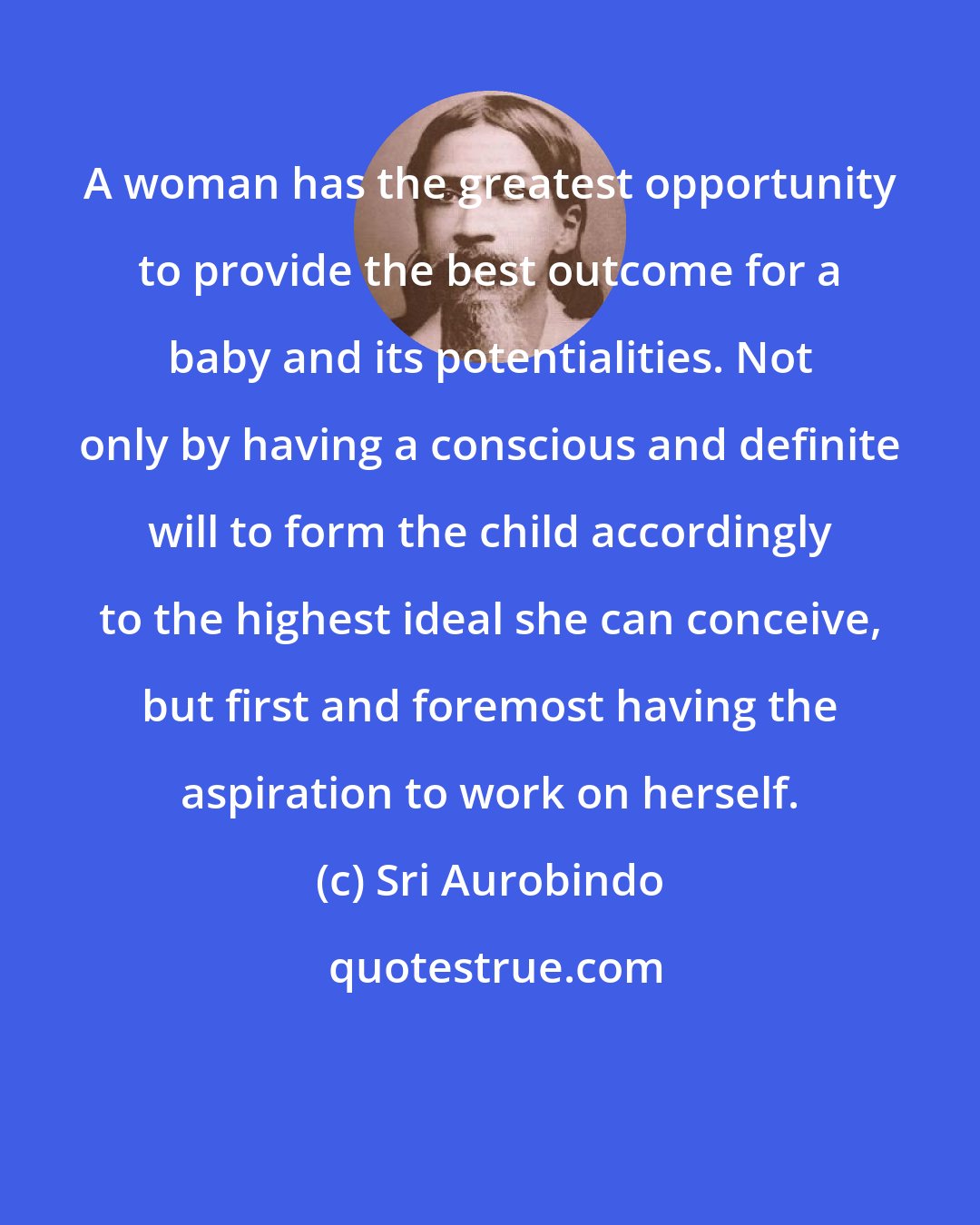 Sri Aurobindo: A woman has the greatest opportunity to provide the best outcome for a baby and its potentialities. Not only by having a conscious and definite will to form the child accordingly to the highest ideal she can conceive, but first and foremost having the aspiration to work on herself.