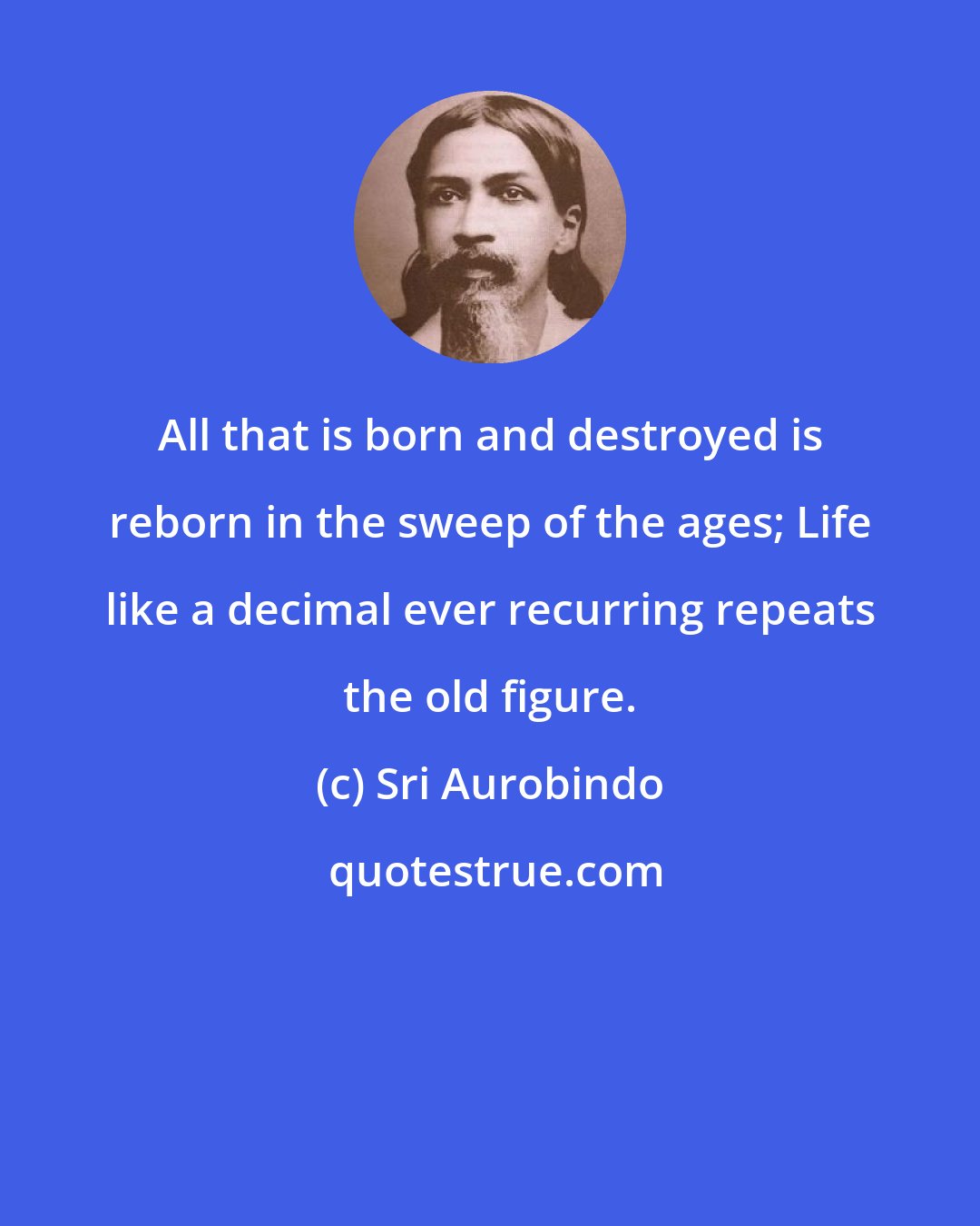 Sri Aurobindo: All that is born and destroyed is reborn in the sweep of the ages; Life like a decimal ever recurring repeats the old figure.