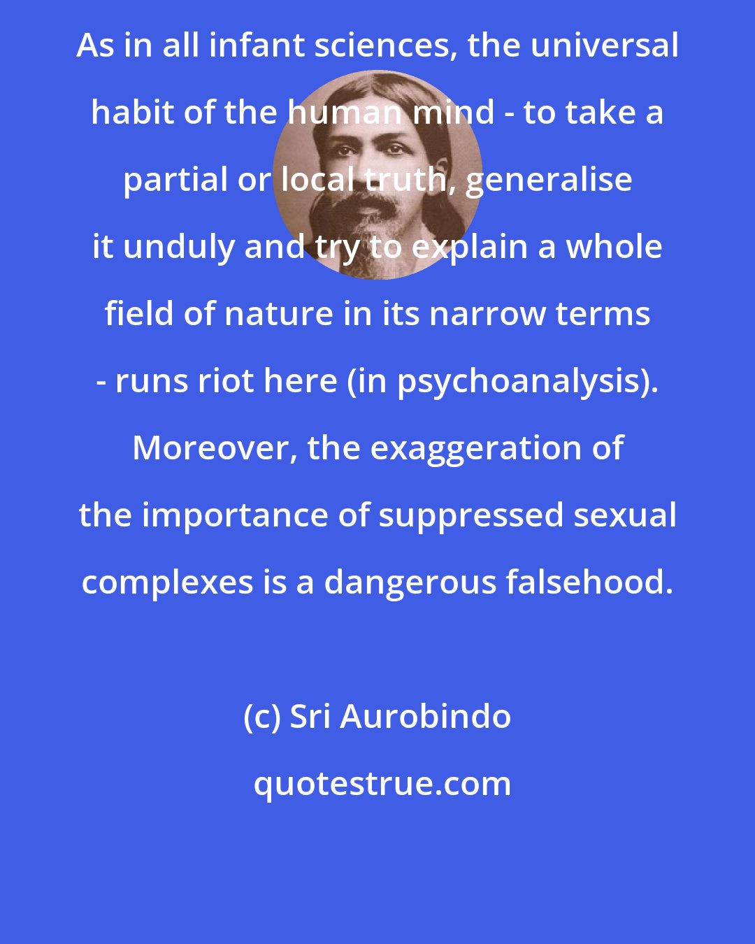 Sri Aurobindo: As in all infant sciences, the universal habit of the human mind - to take a partial or local truth, generalise it unduly and try to explain a whole field of nature in its narrow terms - runs riot here (in psychoanalysis). Moreover, the exaggeration of the importance of suppressed sexual complexes is a dangerous falsehood.