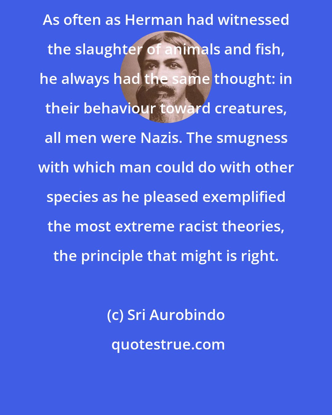 Sri Aurobindo: As often as Herman had witnessed the slaughter of animals and fish, he always had the same thought: in their behaviour toward creatures, all men were Nazis. The smugness with which man could do with other species as he pleased exemplified the most extreme racist theories, the principle that might is right.