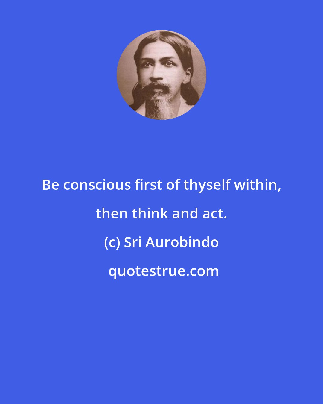 Sri Aurobindo: Be conscious first of thyself within, then think and act.