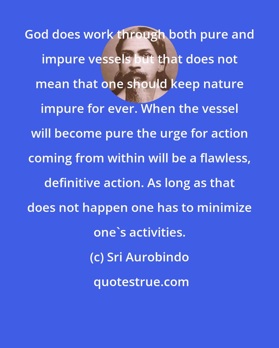 Sri Aurobindo: God does work through both pure and impure vessels but that does not mean that one should keep nature impure for ever. When the vessel will become pure the urge for action coming from within will be a flawless, definitive action. As long as that does not happen one has to minimize one's activities.