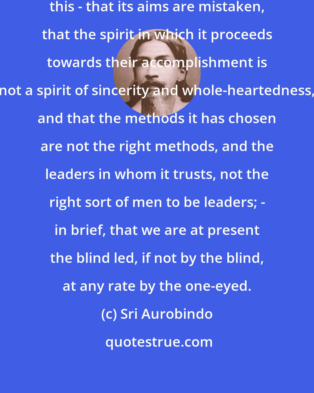 Sri Aurobindo: I say, of the Congress, then, this - that its aims are mistaken, that the spirit in which it proceeds towards their accomplishment is not a spirit of sincerity and whole-heartedness, and that the methods it has chosen are not the right methods, and the leaders in whom it trusts, not the right sort of men to be leaders; - in brief, that we are at present the blind led, if not by the blind, at any rate by the one-eyed.