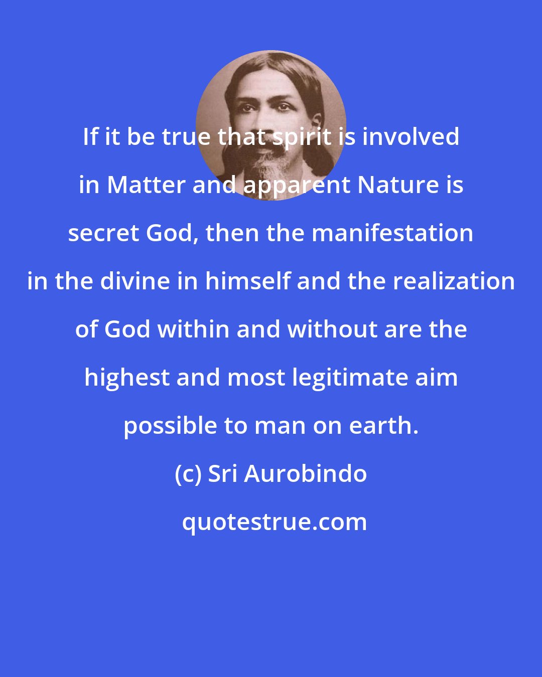 Sri Aurobindo: If it be true that spirit is involved in Matter and apparent Nature is secret God, then the manifestation in the divine in himself and the realization of God within and without are the highest and most legitimate aim possible to man on earth.