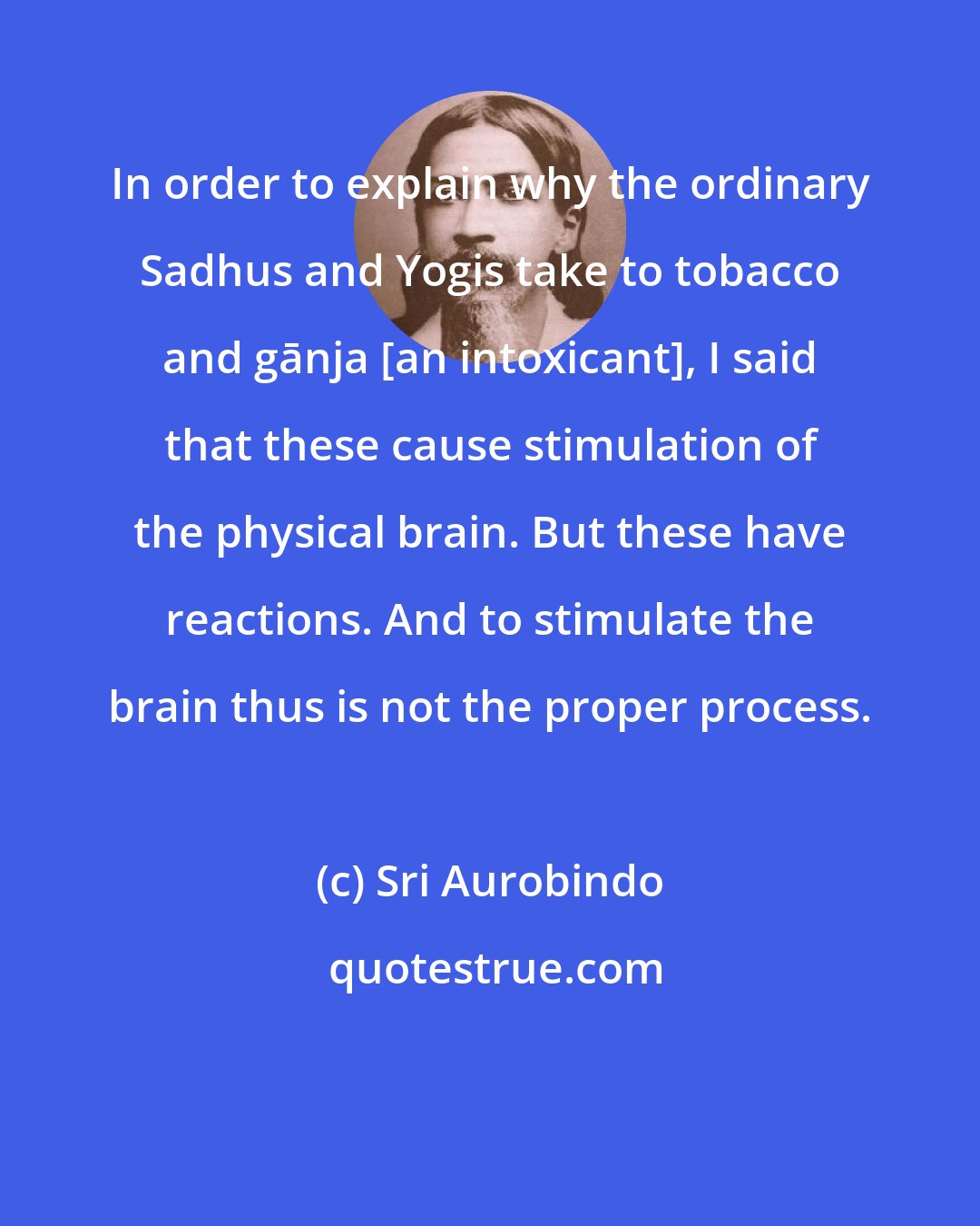 Sri Aurobindo: In order to explain why the ordinary Sadhus and Yogis take to tobacco and gānja [an intoxicant], I said that these cause stimulation of the physical brain. But these have reactions. And to stimulate the brain thus is not the proper process.