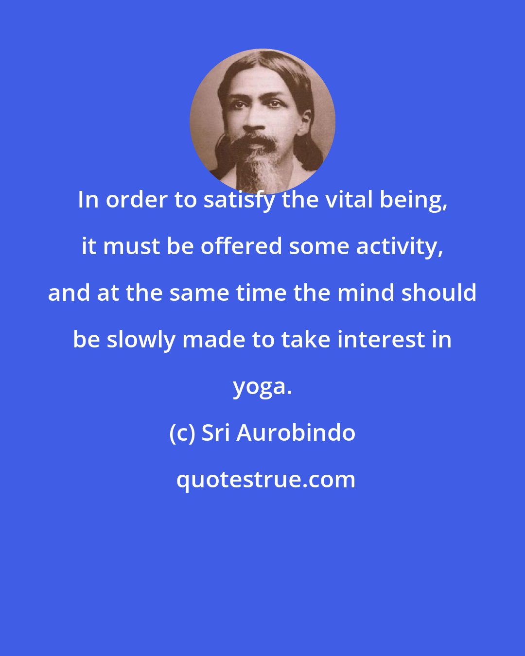 Sri Aurobindo: In order to satisfy the vital being, it must be offered some activity, and at the same time the mind should be slowly made to take interest in yoga.