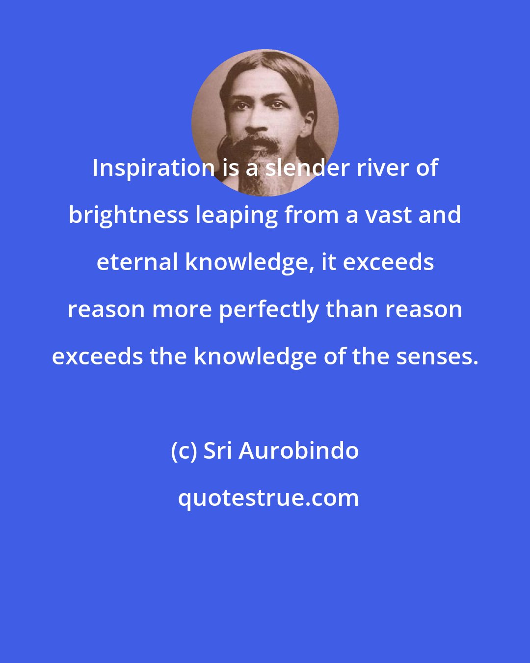 Sri Aurobindo: Inspiration is a slender river of brightness leaping from a vast and eternal knowledge, it exceeds reason more perfectly than reason exceeds the knowledge of the senses.