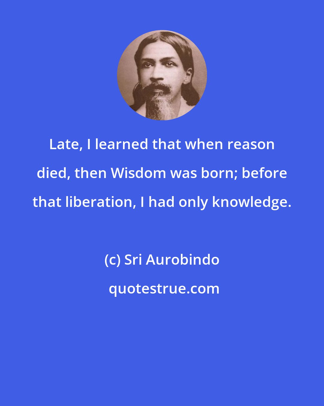 Sri Aurobindo: Late, I learned that when reason died, then Wisdom was born; before that liberation, I had only knowledge.