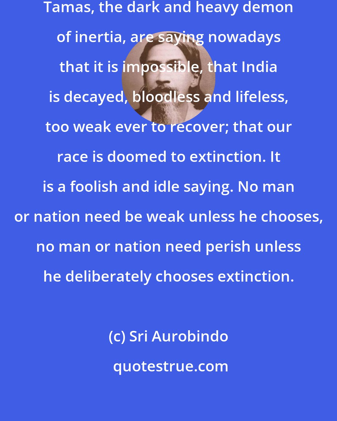 Sri Aurobindo: Many of us, utterly overcome by Tamas, the dark and heavy demon of inertia, are saying nowadays that it is impossible, that India is decayed, bloodless and lifeless, too weak ever to recover; that our race is doomed to extinction. It is a foolish and idle saying. No man or nation need be weak unless he chooses, no man or nation need perish unless he deliberately chooses extinction.