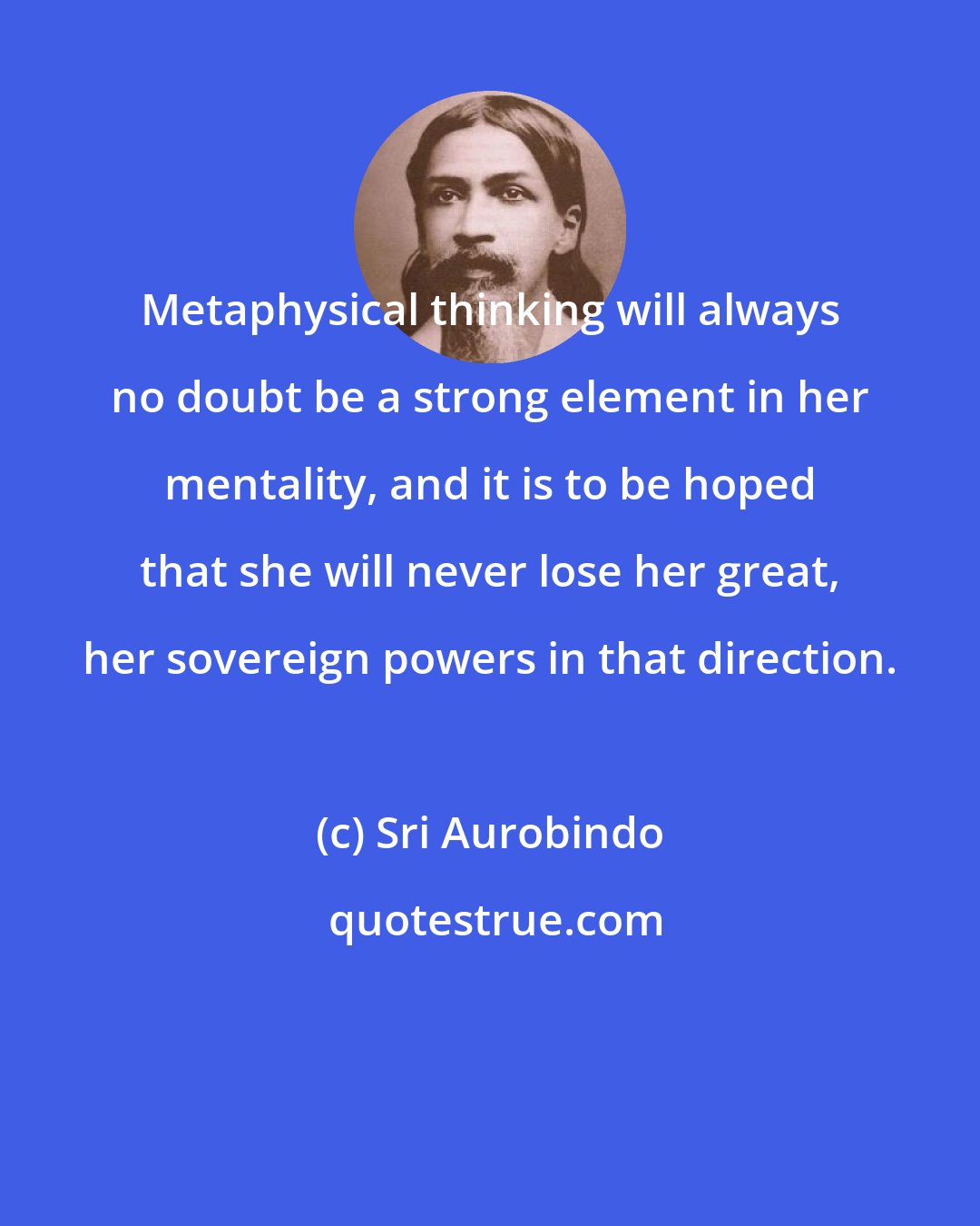 Sri Aurobindo: Metaphysical thinking will always no doubt be a strong element in her mentality, and it is to be hoped that she will never lose her great, her sovereign powers in that direction.