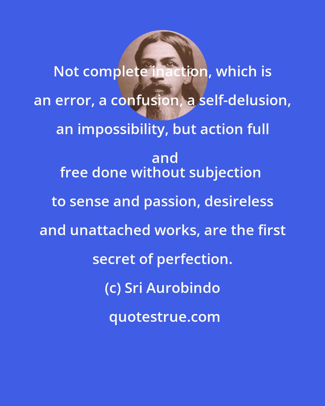 Sri Aurobindo: Not complete inaction, which is an error, a confusion, a self-delusion, an impossibility, but action full and
free done without subjection to sense and passion, desireless and unattached works, are the first secret of perfection.