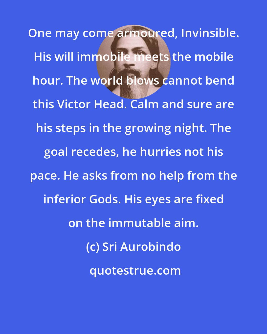 Sri Aurobindo: One may come armoured, Invinsible. His will immobile meets the mobile hour. The world blows cannot bend this Victor Head. Calm and sure are his steps in the growing night. The goal recedes, he hurries not his pace. He asks from no help from the inferior Gods. His eyes are fixed on the immutable aim.