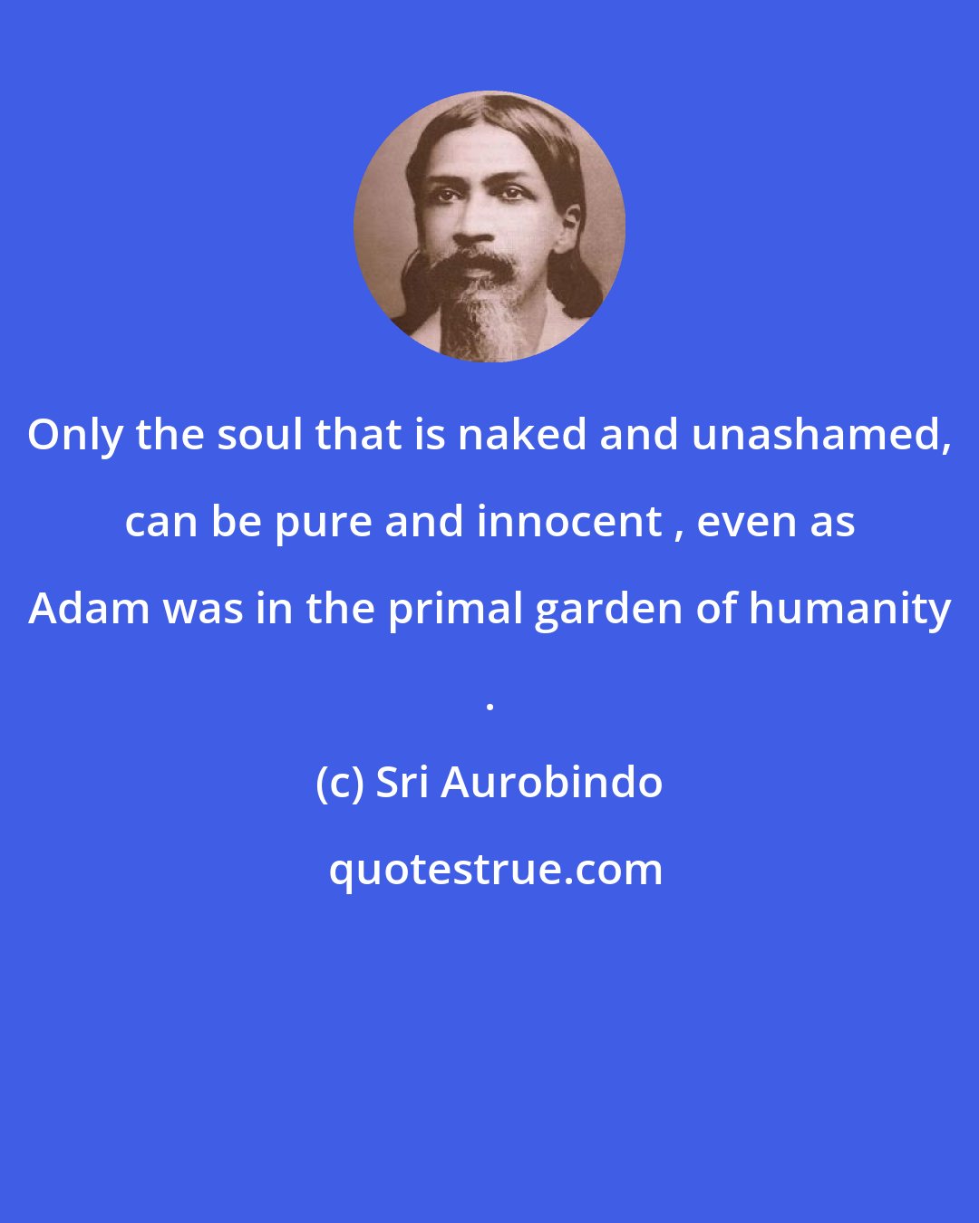 Sri Aurobindo: Only the soul that is naked and unashamed, can be pure and innocent , even as Adam was in the primal garden of humanity .