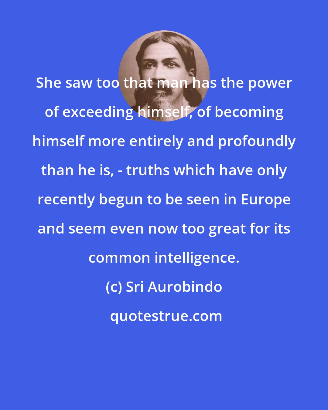 Sri Aurobindo: She saw too that man has the power of exceeding himself, of becoming himself more entirely and profoundly than he is, - truths which have only recently begun to be seen in Europe and seem even now too great for its common intelligence.