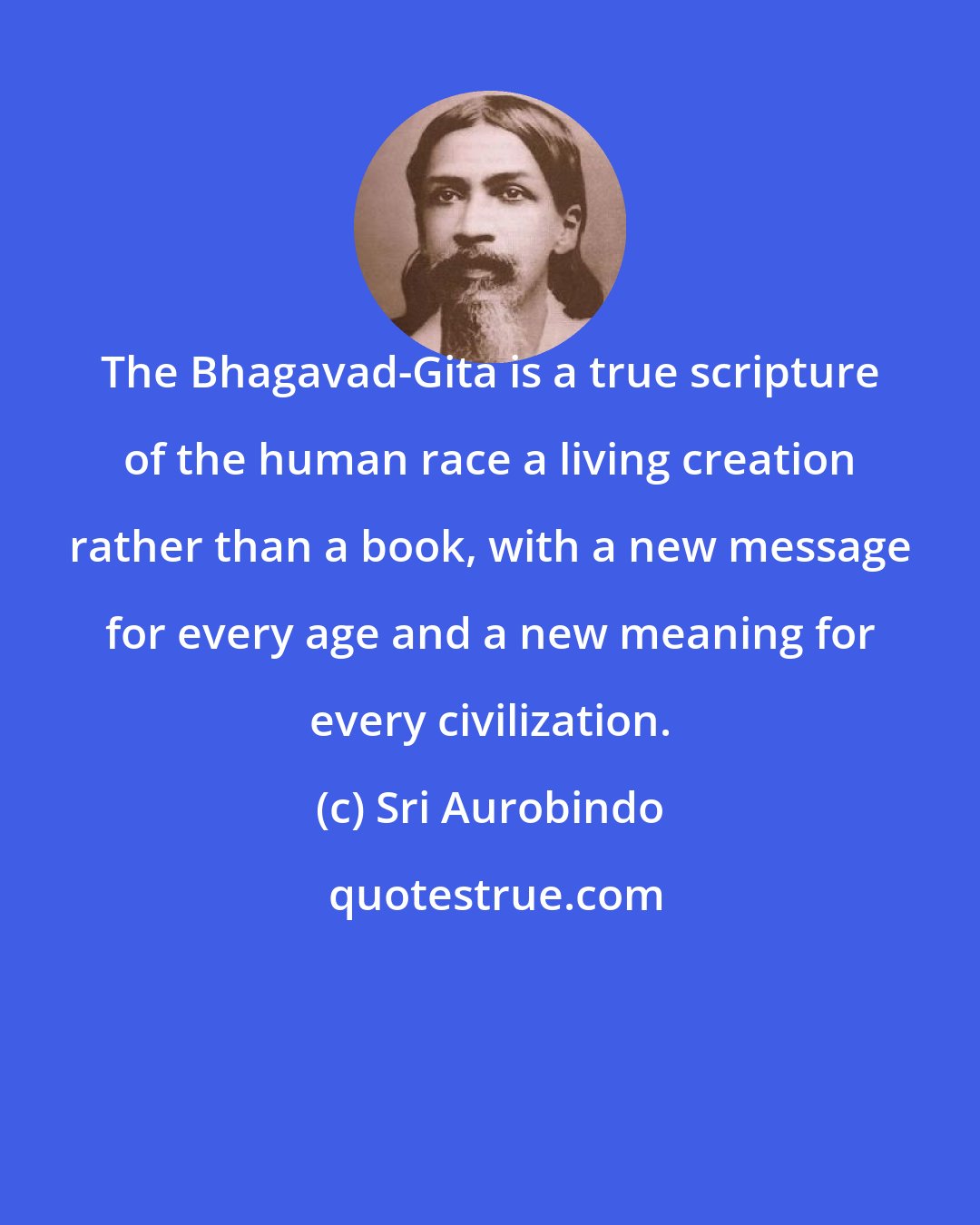 Sri Aurobindo: The Bhagavad-Gita is a true scripture of the human race a living creation rather than a book, with a new message for every age and a new meaning for every civilization.