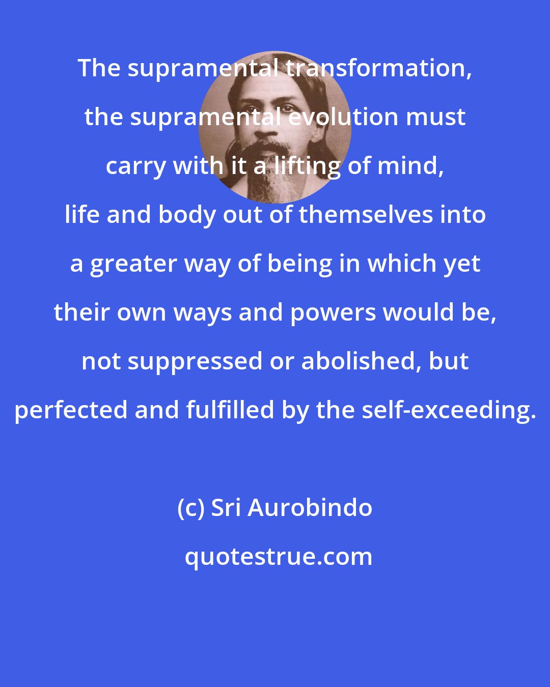 Sri Aurobindo: The supramental transformation, the supramental evolution must carry with it a lifting of mind, life and body out of themselves into a greater way of being in which yet their own ways and powers would be, not suppressed or abolished, but perfected and fulfilled by the self-exceeding.