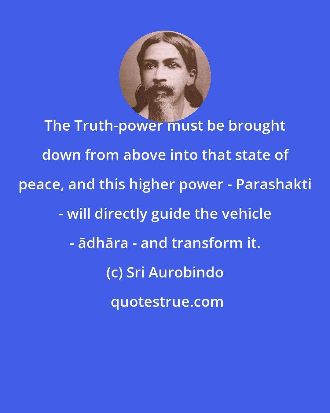 Sri Aurobindo: The Truth-power must be brought down from above into that state of peace, and this higher power - Parashakti - will directly guide the vehicle - ādhāra - and transform it.