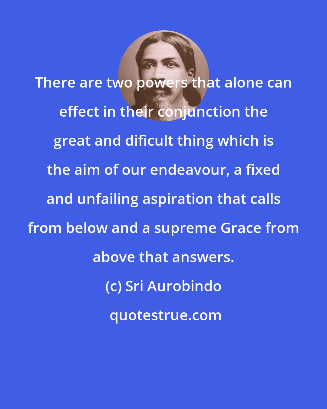 Sri Aurobindo: There are two powers that alone can effect in their conjunction the great and dificult thing which is the aim of our endeavour, a fixed and unfailing aspiration that calls from below and a supreme Grace from above that answers.