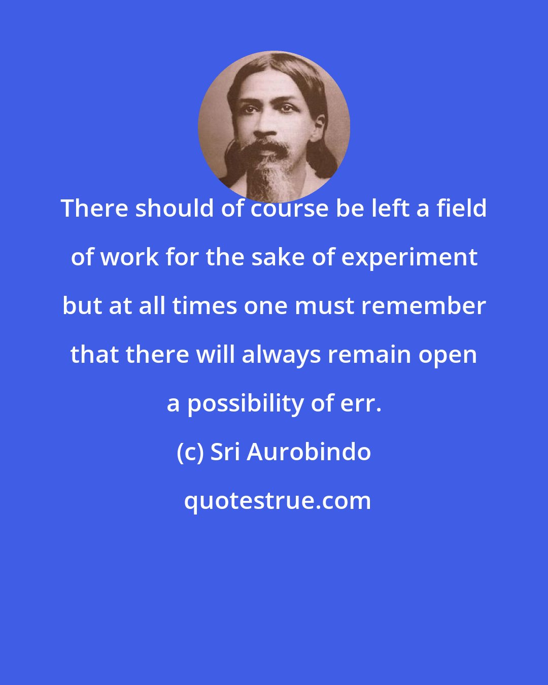 Sri Aurobindo: There should of course be left a field of work for the sake of experiment but at all times one must remember that there will always remain open a possibility of err.