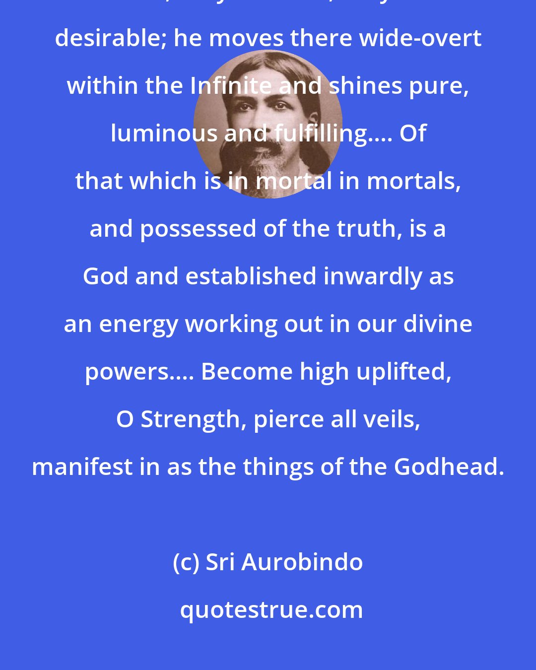 Sri Aurobindo: Threefold are those supreme births of this divine force that is in the world, they are true, they are desirable; he moves there wide-overt within the Infinite and shines pure, luminous and fulfilling.... Of that which is in mortal in mortals, and possessed of the truth, is a God and established inwardly as an energy working out in our divine powers.... Become high uplifted, O Strength, pierce all veils, manifest in as the things of the Godhead.