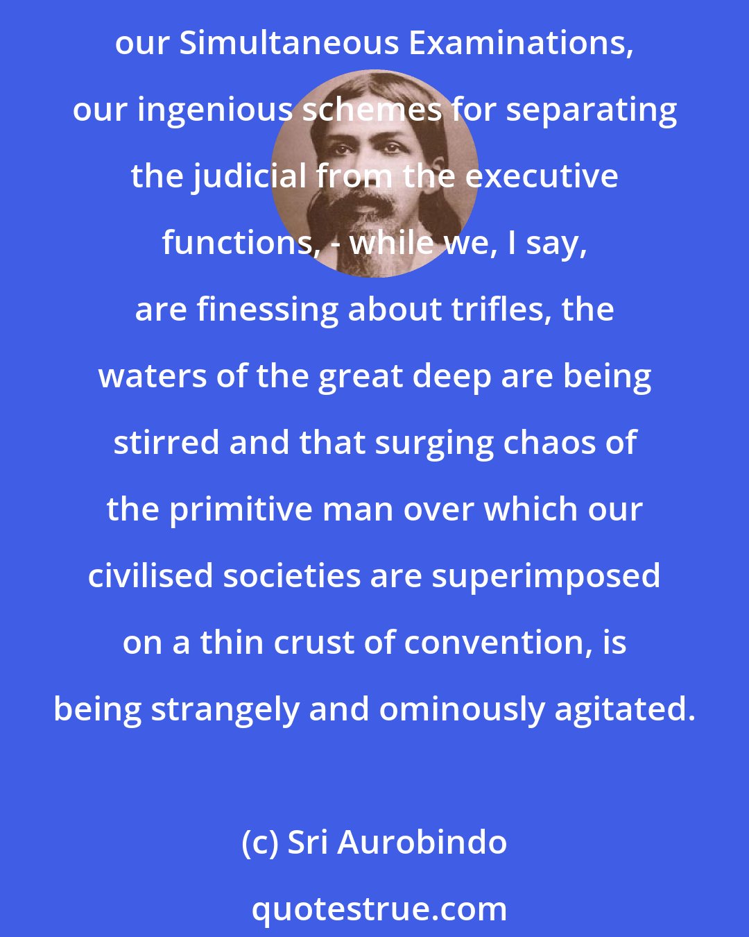 Sri Aurobindo: To play with baubles is our ambition, not to deal with grave questions in a spirit of serious energy. But while we are playing with baubles, with our Legislative Councils, our Simultaneous Examinations, our ingenious schemes for separating the judicial from the executive functions, - while we, I say, are finessing about trifles, the waters of the great deep are being stirred and that surging chaos of the primitive man over which our civilised societies are superimposed on a thin crust of convention, is being strangely and ominously agitated.