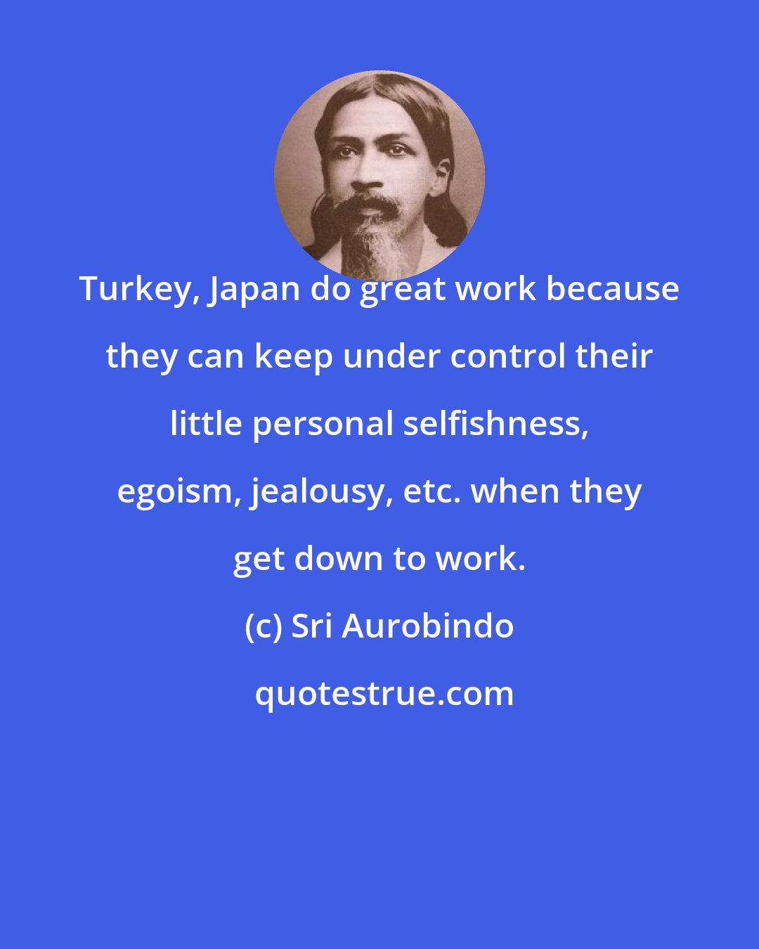 Sri Aurobindo: Turkey, Japan do great work because they can keep under control their little personal selfishness, egoism, jealousy, etc. when they get down to work.