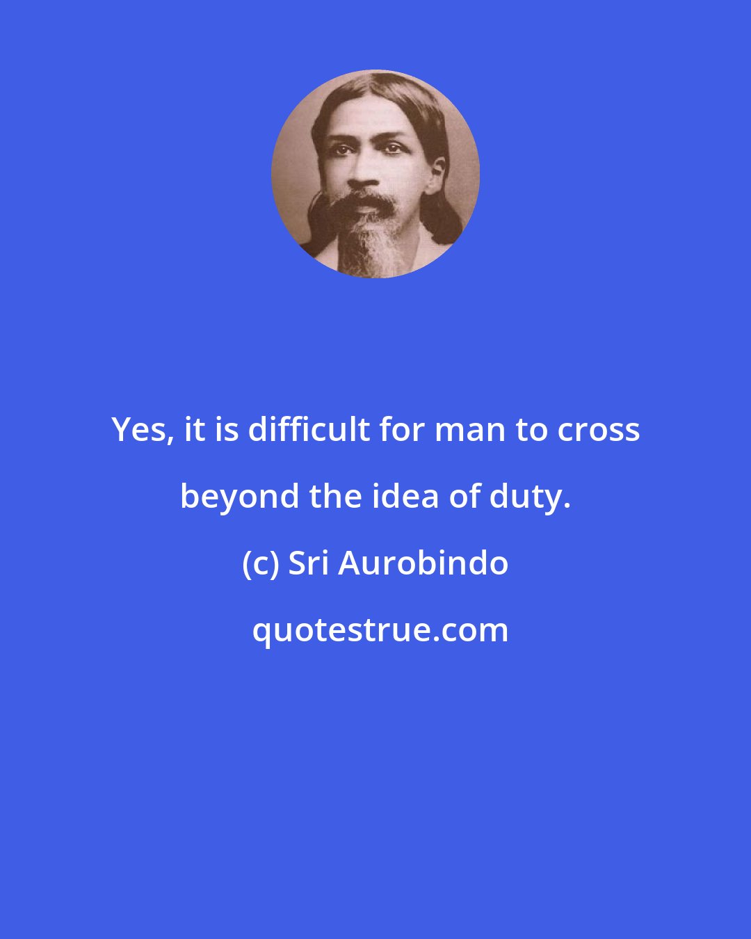 Sri Aurobindo: Yes, it is difficult for man to cross beyond the idea of duty.