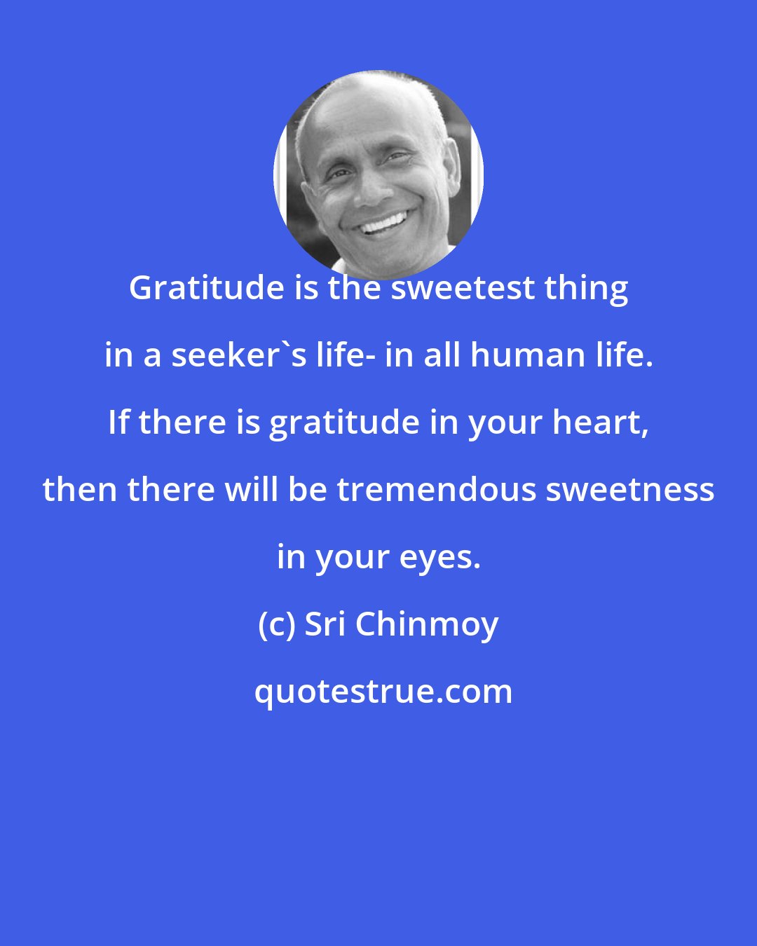 Sri Chinmoy: Gratitude is the sweetest thing in a seeker's life- in all human life. If there is gratitude in your heart, then there will be tremendous sweetness in your eyes.