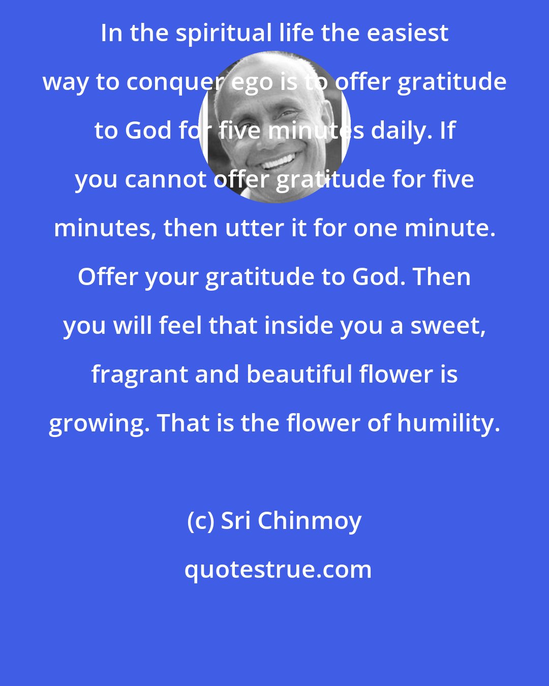 Sri Chinmoy: In the spiritual life the easiest way to conquer ego is to offer gratitude to God for five minutes daily. If you cannot offer gratitude for five minutes, then utter it for one minute. Offer your gratitude to God. Then you will feel that inside you a sweet, fragrant and beautiful flower is growing. That is the flower of humility.