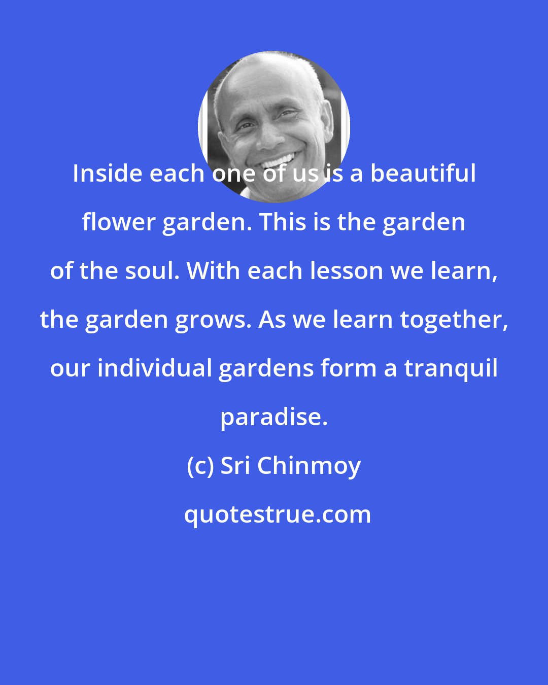 Sri Chinmoy: Inside each one of us is a beautiful flower garden. This is the garden of the soul. With each lesson we learn, the garden grows. As we learn together, our individual gardens form a tranquil paradise.