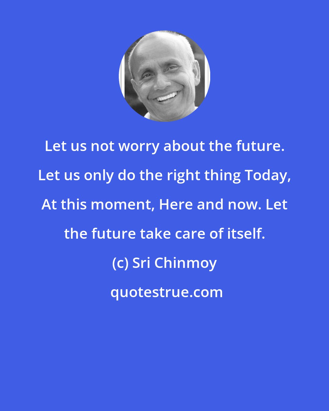 Sri Chinmoy: Let us not worry about the future. Let us only do the right thing Today, At this moment, Here and now. Let the future take care of itself.