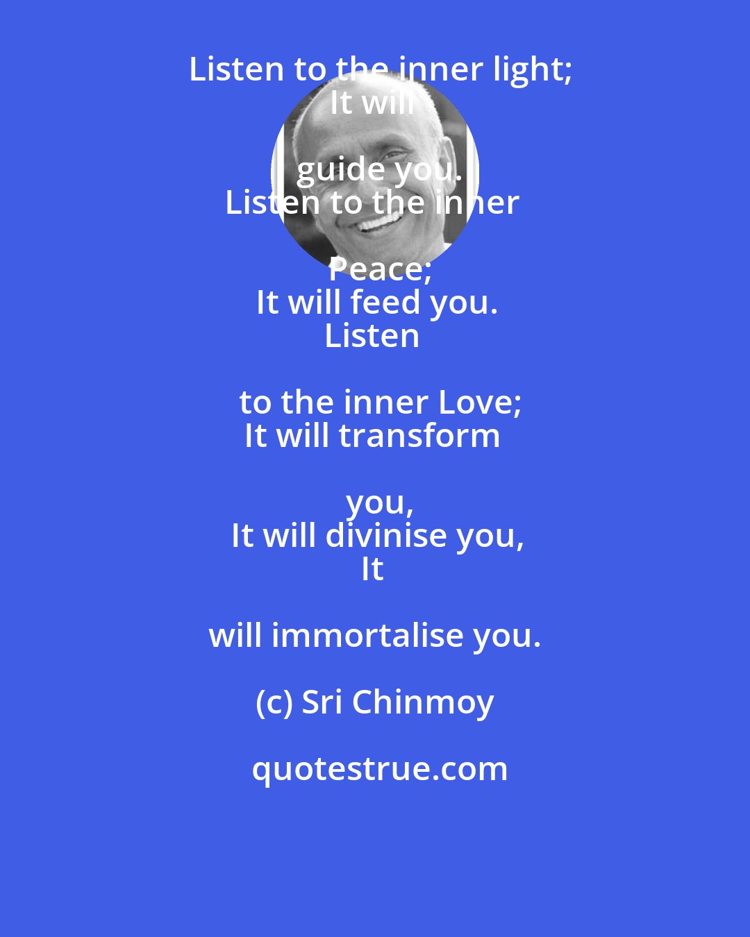 Sri Chinmoy: Listen to the inner light;
It will guide you.
Listen to the inner Peace;
It will feed you.
Listen to the inner Love;
It will transform you,
It will divinise you,
It will immortalise you.