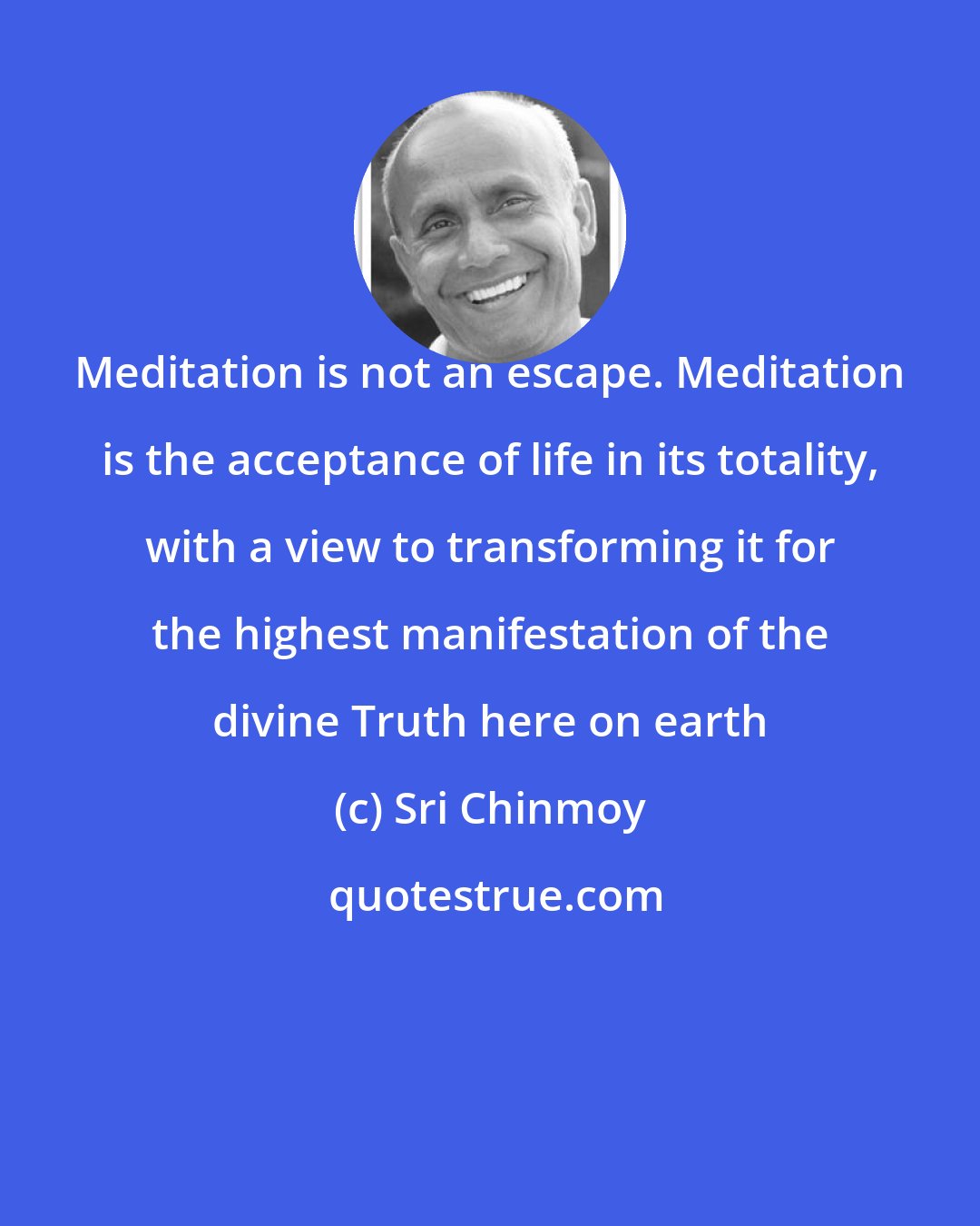 Sri Chinmoy: Meditation is not an escape. Meditation is the acceptance of life in its totality, with a view to transforming it for the highest manifestation of the divine Truth here on earth