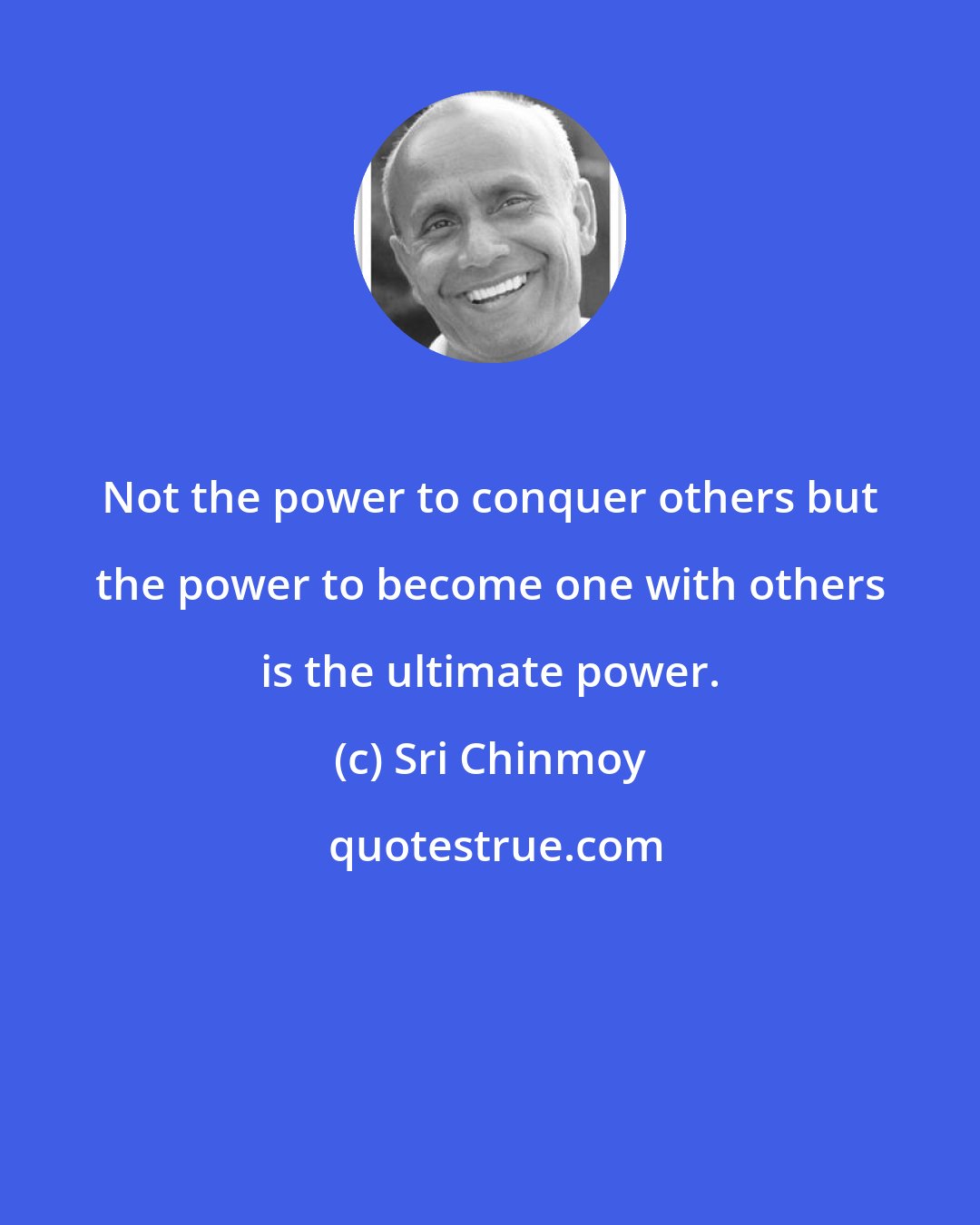 Sri Chinmoy: Not the power to conquer others but the power to become one with others is the ultimate power.