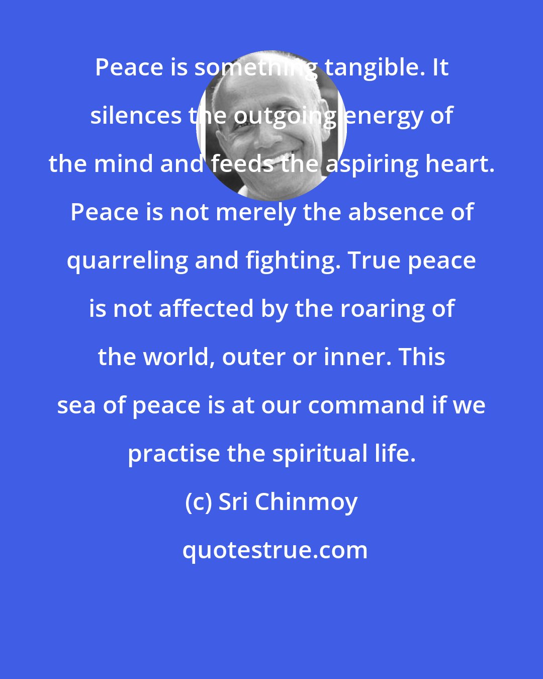 Sri Chinmoy: Peace is something tangible. It silences the outgoing energy of the mind and feeds the aspiring heart. Peace is not merely the absence of quarreling and fighting. True peace is not affected by the roaring of the world, outer or inner. This sea of peace is at our command if we practise the spiritual life.